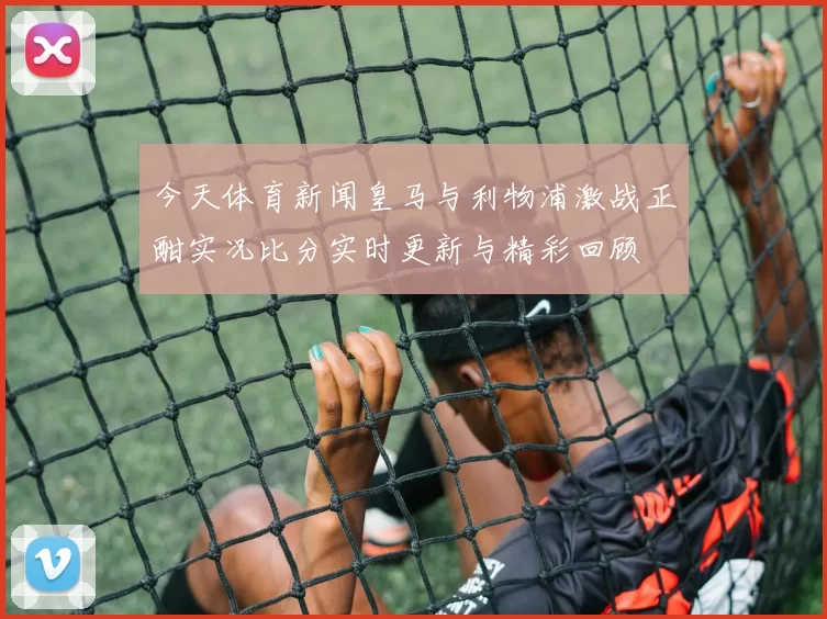 今天体育新闻皇马与利物浦激战正酣实况比分实时更新与精彩回顾