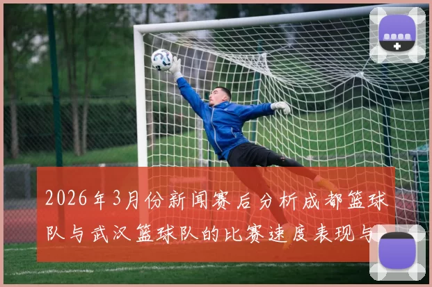 2026年3月份新闻赛后分析成都篮球队与武汉篮球队的比赛速度表现与战术对比