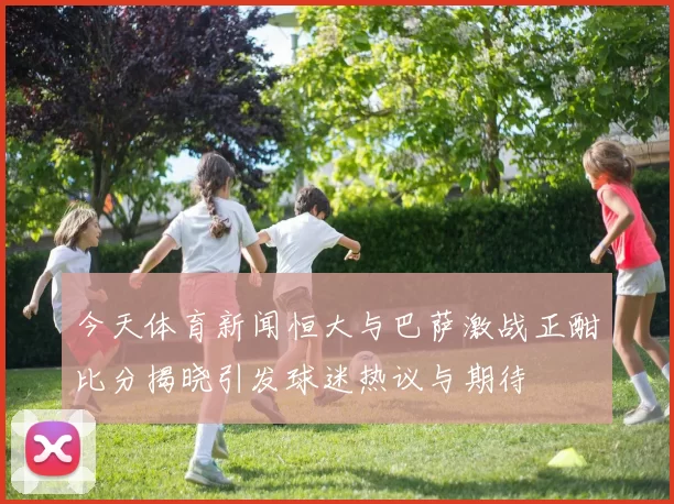今天体育新闻恒大与巴萨激战正酣比分揭晓引发球迷热议与期待