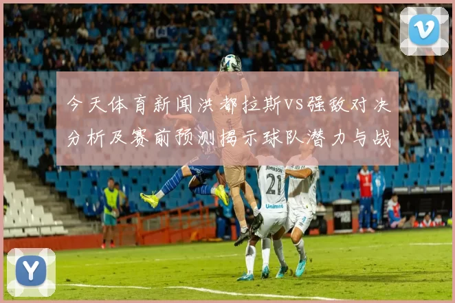 今天体育新闻洪都拉斯vs强敌对决分析及赛前预测揭示球队潜力与战术布局