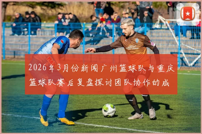 2026年3月份新闻广州篮球队与重庆篮球队赛后复盘探讨团队协作的成功与不足之处