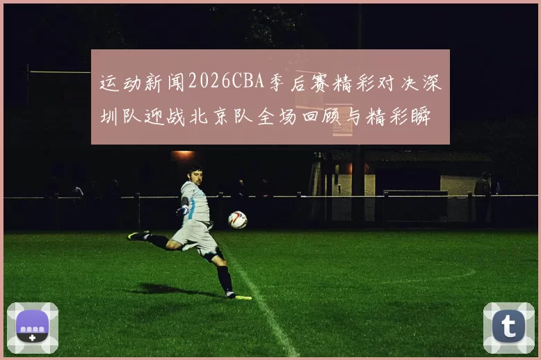 运动新闻2026CBA季后赛精彩对决深圳队迎战北京队全场回顾与精彩瞬间分析